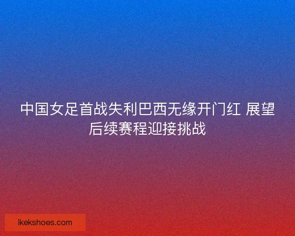 中国女足首战失利巴西无缘开门红 展望后续赛程迎接挑战