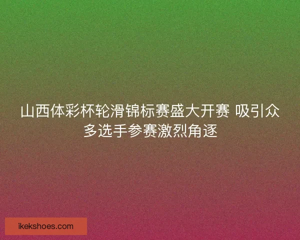 山西体彩杯轮滑锦标赛盛大开赛 吸引众多选手参赛激烈角逐