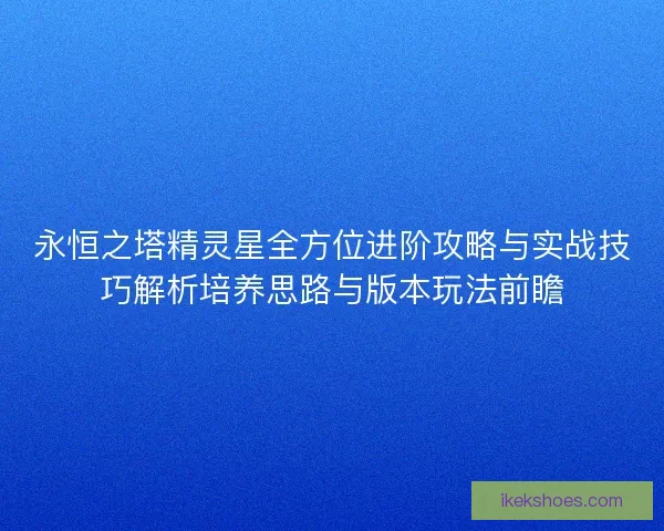 永恒之塔精灵星全方位进阶攻略与实战技巧解析培养思路与版本玩法前瞻