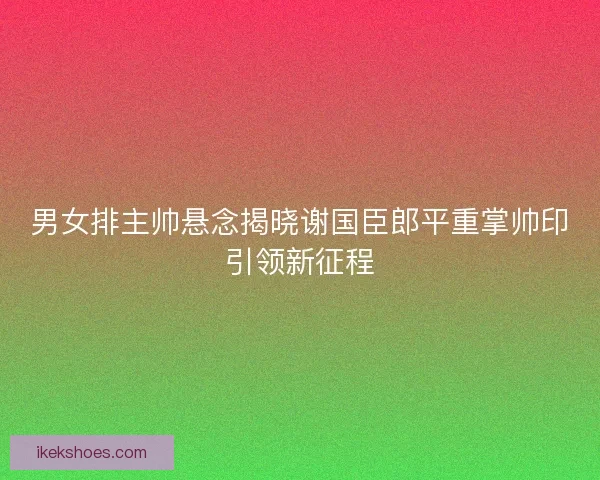 男女排主帅悬念揭晓谢国臣郎平重掌帅印引领新征程
