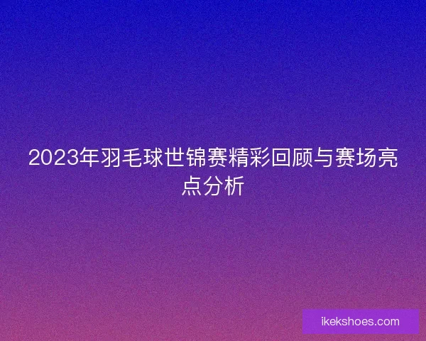 2023年羽毛球世锦赛精彩回顾与赛场亮点分析
