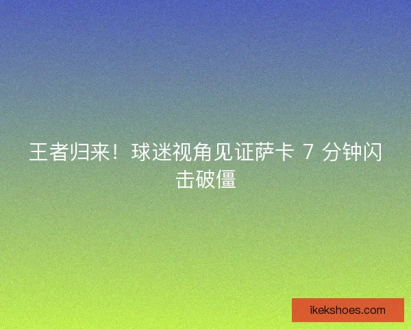 王者归来！球迷视角见证萨卡 7 分钟闪击破僵
