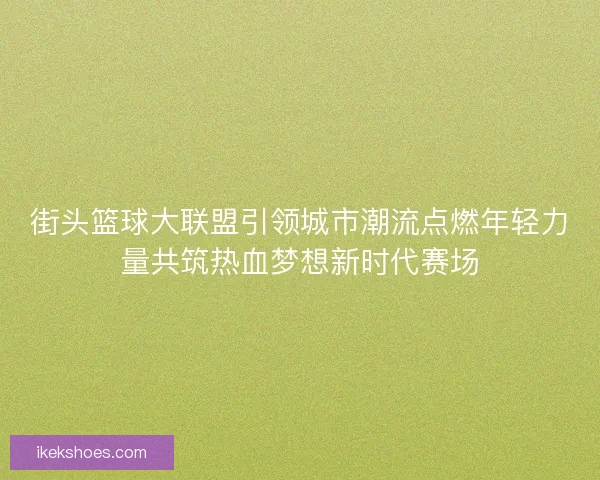 街头篮球大联盟引领城市潮流点燃年轻力量共筑热血梦想新时代赛场