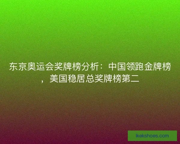东京奥运会奖牌榜分析:中国领跑金牌榜,美国稳居总奖牌榜第二 东京奥运会奖牌榜分析:中国领跑金牌榜,美国稳居总奖牌榜第二