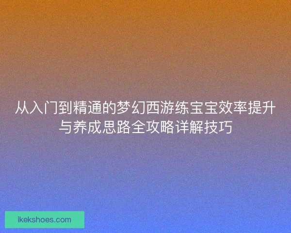 从入门到精通的梦幻西游练宝宝效率提升与养成思路全攻略详解技巧