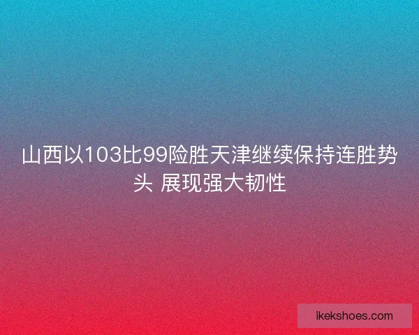 山西以103比99险胜天津继续保持连胜势头 展现强大韧性