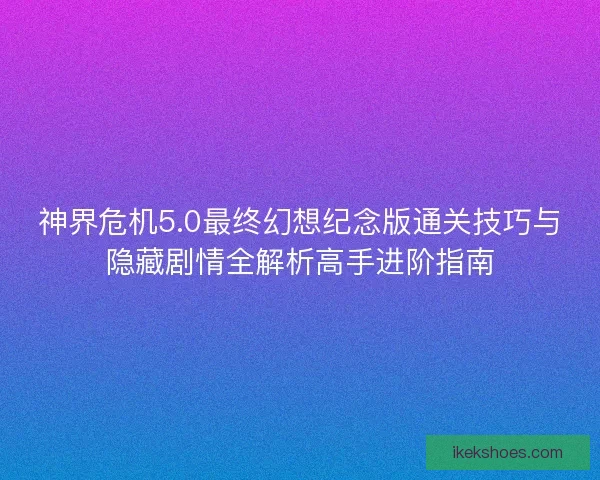 神界危机5.0最终幻想纪念版通关技巧与隐藏剧情全解析高手进阶指南