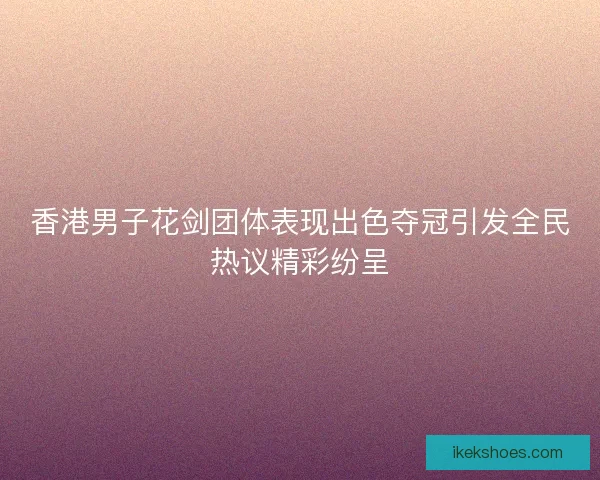 香港男子花剑团体表现出色夺冠引发全民热议精彩纷呈