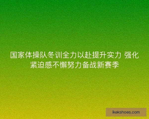 国家体操队冬训全力以赴提升实力 强化紧迫感不懈努力备战新赛季