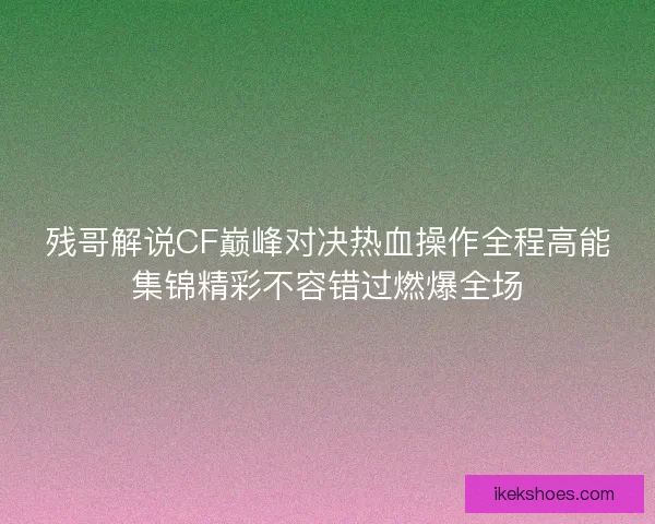 残哥解说CF巅峰对决热血操作全程高能集锦精彩不容错过燃爆全场 残哥解说CF巅峰对决热血操作全程高能集锦精彩不容错过燃爆全场