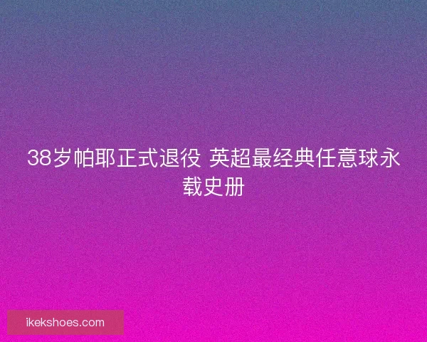 38岁帕耶正式退役 英超最经典任意球永载史册