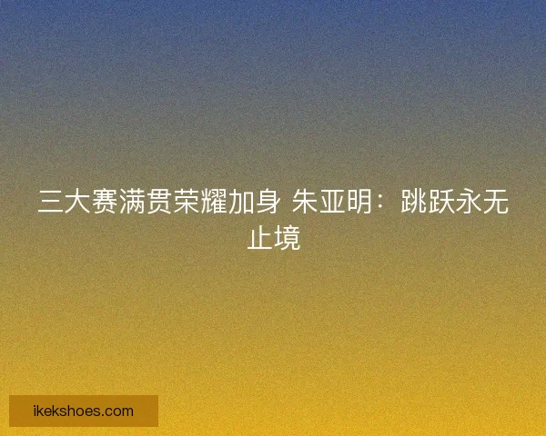 三大赛满贯荣耀加身 朱亚明：跳跃永无止境