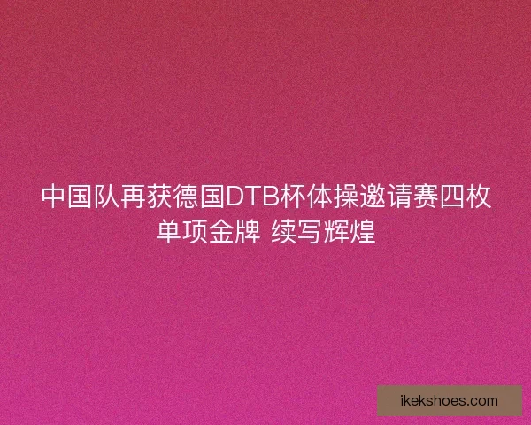 中国队再获德国DTB杯体操邀请赛四枚单项金牌 续写辉煌