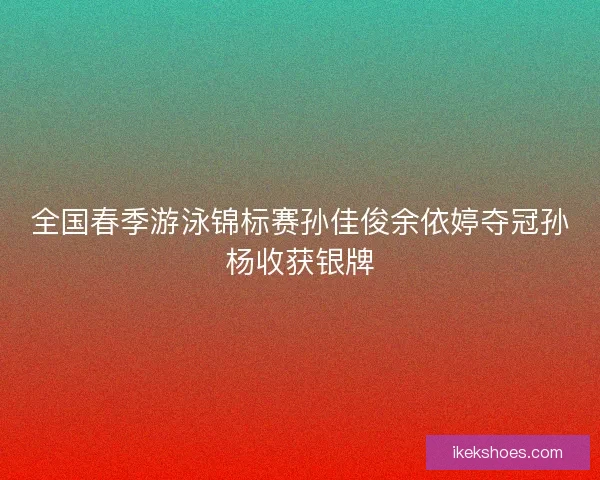 全国春季游泳锦标赛孙佳俊余依婷夺冠孙杨收获银牌