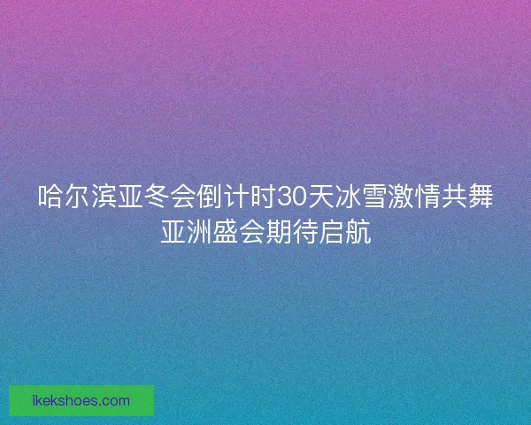 哈尔滨亚冬会倒计时30天冰雪激情共舞亚洲盛会期待启航