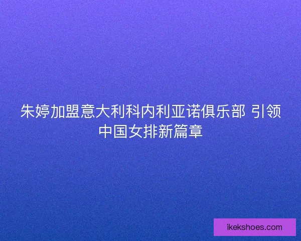 朱婷加盟意大利科内利亚诺俱乐部 引领中国女排新篇章