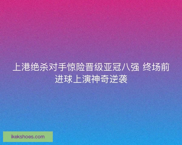 上港绝杀对手惊险晋级亚冠八强 终场前进球上演神奇逆袭