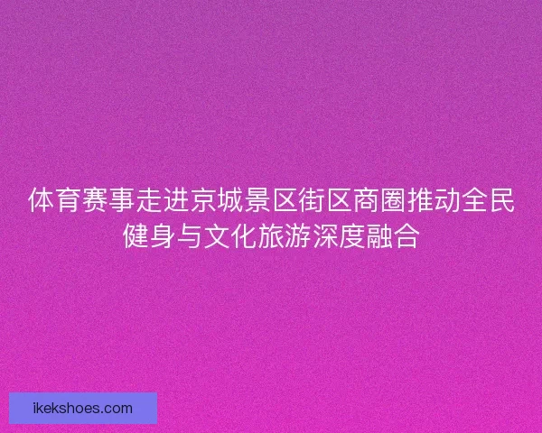 体育赛事走进京城景区街区商圈推动全民健身与文化旅游深度融合