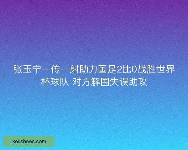 张玉宁一传一射助力国足2比0战胜世界杯球队 对方解围失误助攻