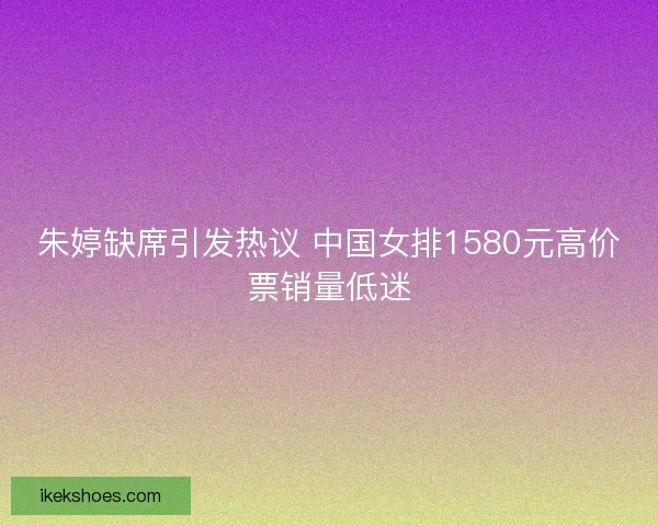 朱婷缺席引发热议 中国女排1580元高价票销量低迷