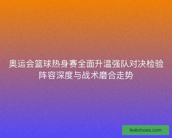 奥运会篮球热身赛全面升温强队对决检验阵容深度与战术磨合走势 奥运会篮球热身赛全面升温强队对决检验阵容深度与战术磨合走势