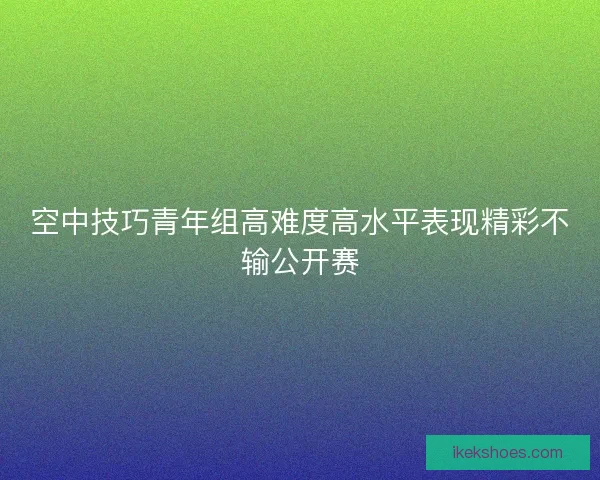 空中技巧青年组高难度高水平表现精彩不输公开赛 空中技巧青年组高难度高水平表现精彩不输公开赛