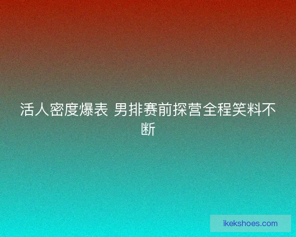 活人密度爆表 男排赛前探营全程笑料不断 活人密度爆表 男排赛前探营全程笑料不断
