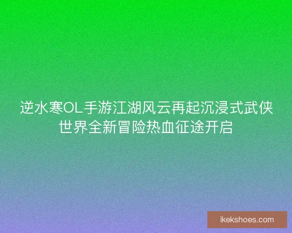 逆水寒OL手游江湖风云再起沉浸式武侠世界全新冒险热血征途开启
