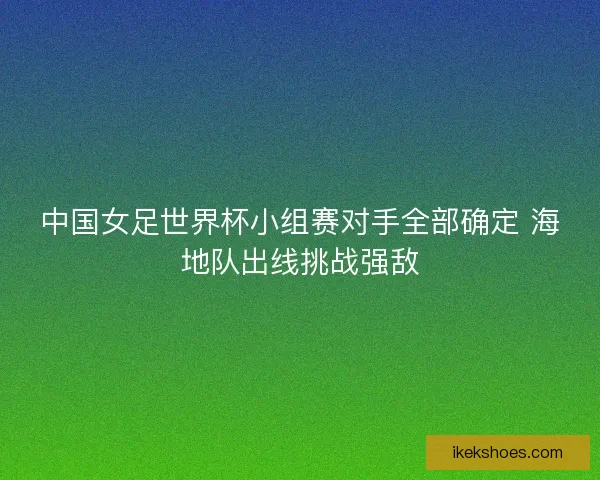 中国女足世界杯小组赛对手全部确定 海地队出线挑战强敌