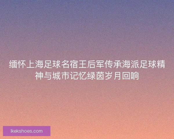 缅怀上海足球名宿王后军传承海派足球精神与城市记忆绿茵岁月回响