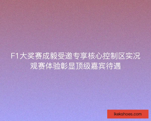 F1大奖赛成毅受邀专享核心控制区实况观赛体验彰显顶级嘉宾待遇