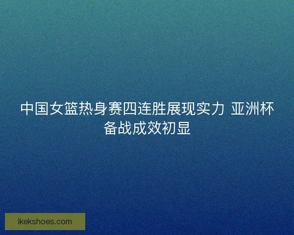 中国女篮热身赛四连胜展现实力 亚洲杯备战成效初显