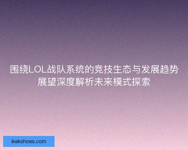 围绕LOL战队系统的竞技生态与发展趋势展望深度解析未来模式探索