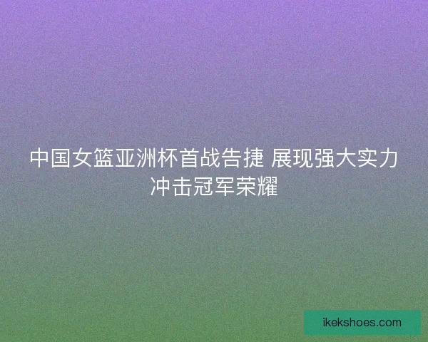 中国女篮亚洲杯首战告捷 展现强大实力冲击冠军荣耀