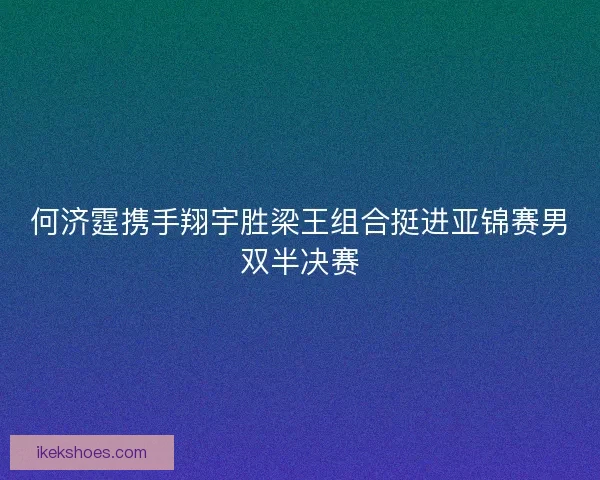 何济霆携手翔宇胜梁王组合挺进亚锦赛男双半决赛