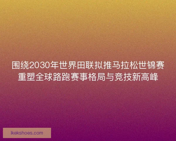 围绕2030年世界田联拟推马拉松世锦赛重塑全球路跑赛事格局与竞技新高峰