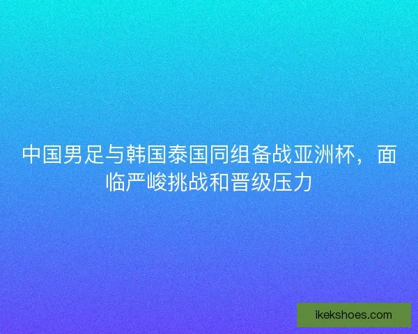 中国男足与韩国泰国同组备战亚洲杯，面临严峻挑战和晋级压力