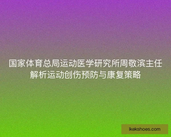 国家体育总局运动医学研究所周敬滨主任解析运动创伤预防与康复策略 国家体育总局运动医学研究所周敬滨主任解析运动创伤预防与康复策略