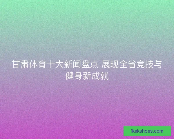 甘肃体育十大新闻盘点 展现全省竞技与健身新成就 甘肃体育十大新闻盘点 展现全省竞技与健身新成就