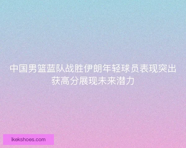 中国男篮蓝队战胜伊朗年轻球员表现突出获高分展现未来潜力 中国男篮蓝队战胜伊朗年轻球员表现突出获高分展现未来潜力