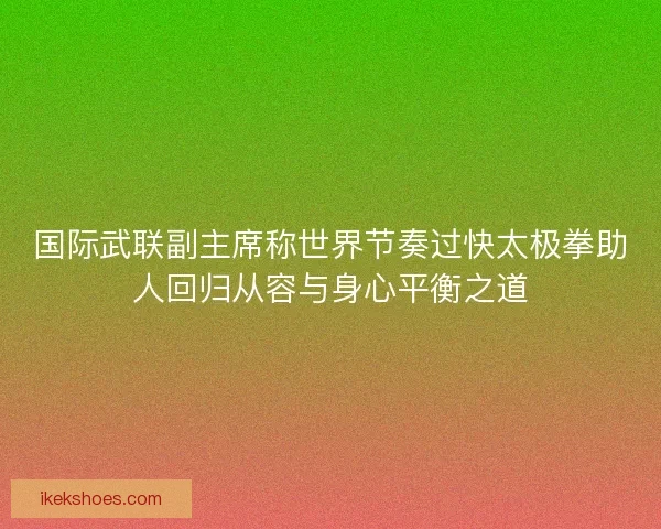 国际武联副主席称世界节奏过快太极拳助人回归从容与身心平衡之道